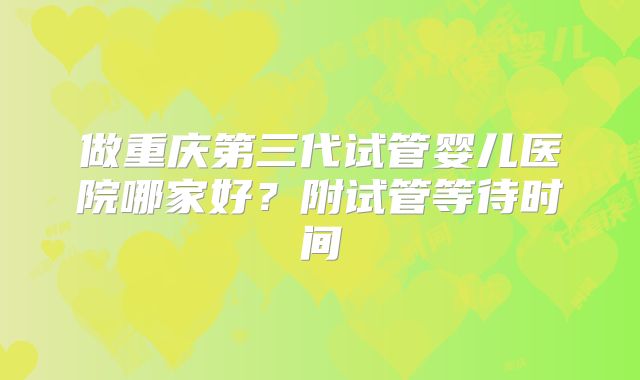 做重庆第三代试管婴儿医院哪家好?附试管等待时间