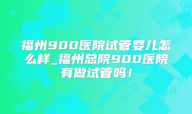 福州900医院试管婴儿怎么样_福州总院900医院有做试管吗!