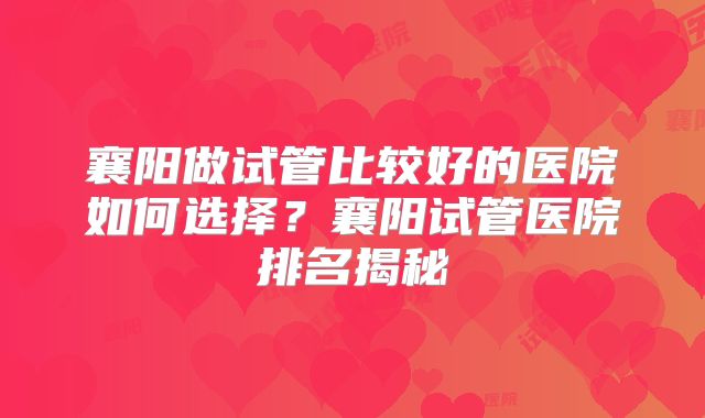 襄阳做试管比较好的医院如何选择?襄阳试管医院排名揭秘