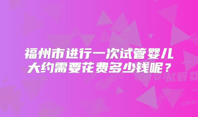 福州市进行一次试管婴儿大约需要花费多少钱呢？