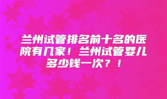 兰州试管排名前十名的医院有几家！兰州试管婴儿多少钱一次？！