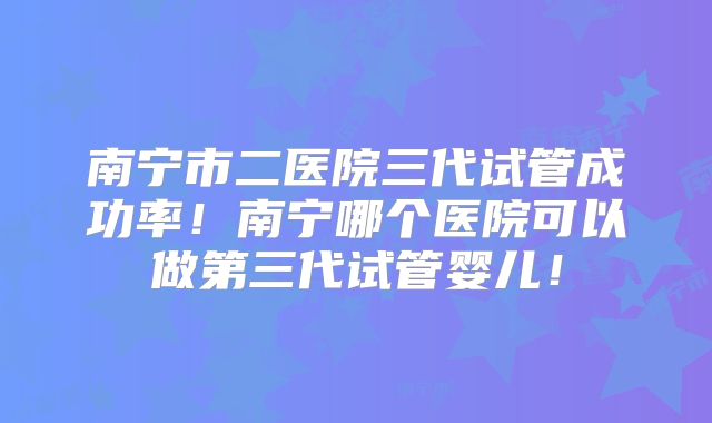 南宁市二医院三代试管成功率!南宁哪个医院可以做第三代试管婴儿!