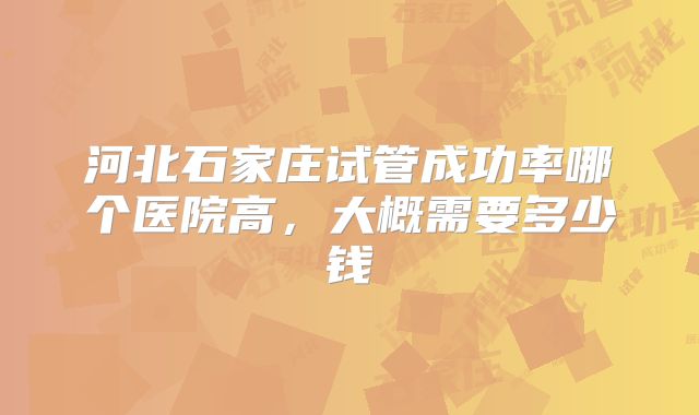 河北石家庄试管成功率哪个医院高，大概需要多少钱