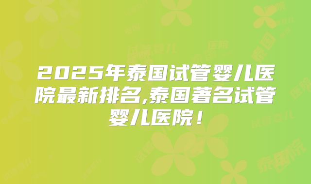 2025年泰国试管婴儿医院最新排名,泰国著名试管婴儿医院！