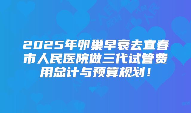 2025年卵巢早衰去宜春市人民医院做三代试管费用总计与预算规划!