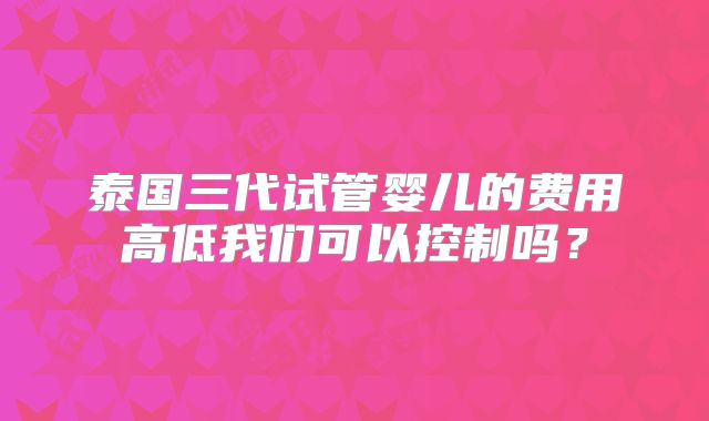 泰国三代试管婴儿的费用高低我们可以控制吗？