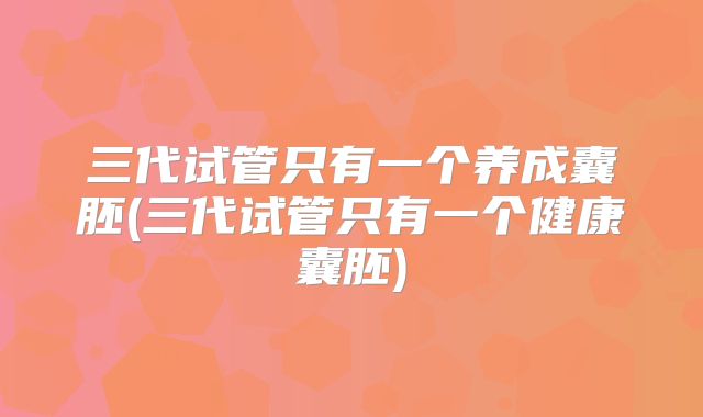 三代试管只有一个养成囊胚(三代试管只有一个健康囊胚)