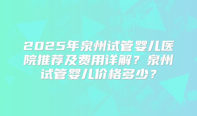 2025年泉州试管婴儿医院推荐及费用详解？泉州试管婴儿价格多少？