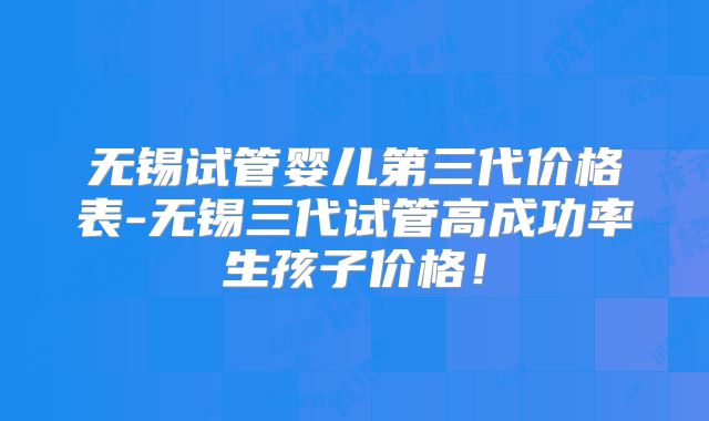 无锡试管婴儿第三代价格表-无锡三代试管高成功率生孩子价格！