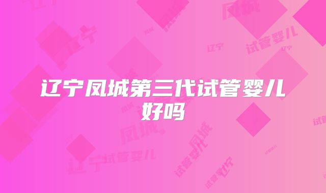 辽宁凤城第三代试管婴儿好吗