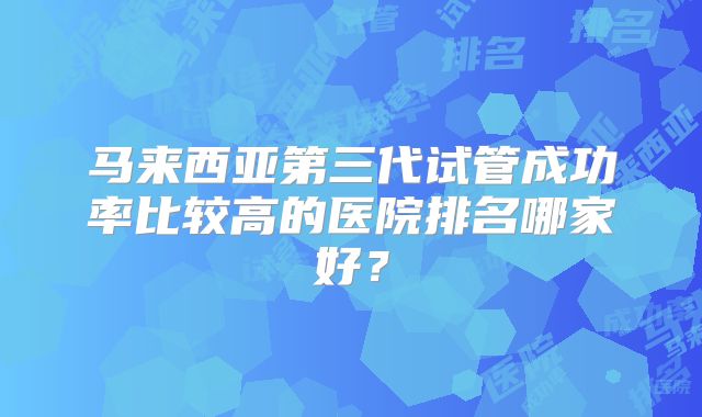马来西亚第三代试管成功率比较高的医院排名哪家好?