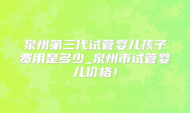 泉州第三代试管婴儿孩子费用是多少_泉州市试管婴儿价格!