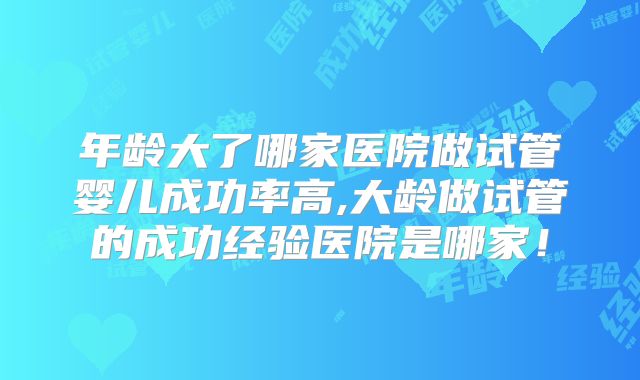 年龄大了哪家医院做试管婴儿成功率高,大龄做试管的成功经验医院是哪家!