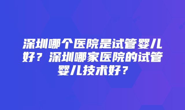 深圳哪个医院是试管婴儿好？深圳哪家医院的试管婴儿技术好？