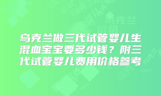 乌克兰做三代试管婴儿生混血宝宝要多少钱?附三代试管婴儿费用价格参考