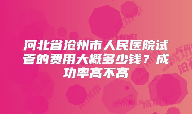 河北省沧州市人民医院试管的费用大概多少钱？成功率高不高