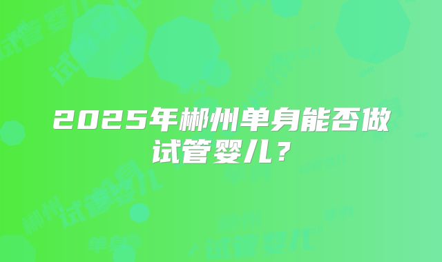 2025年郴州单身能否做试管婴儿?