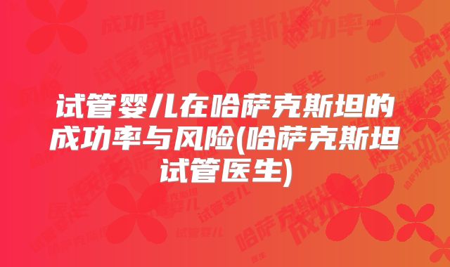试管婴儿在哈萨克斯坦的成功率与风险(哈萨克斯坦试管医生)