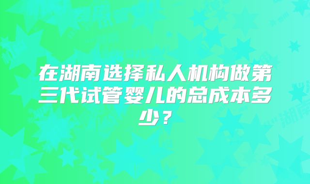在湖南选择私人机构做第三代试管婴儿的总成本多少？
