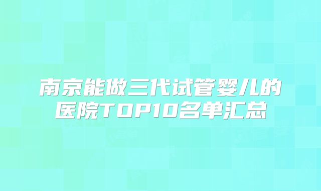 南京能做三代试管婴儿的医院TOP10名单汇总