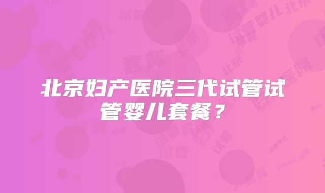 北京妇产医院三代试管试管婴儿套餐？