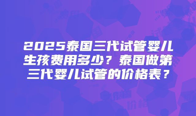 2025泰国三代试管婴儿生孩费用多少?泰国做第三代婴儿试管的价格表?