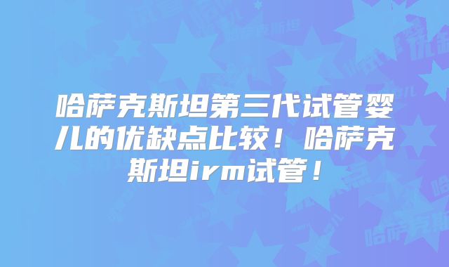 哈萨克斯坦第三代试管婴儿的优缺点比较！哈萨克斯坦irm试管！