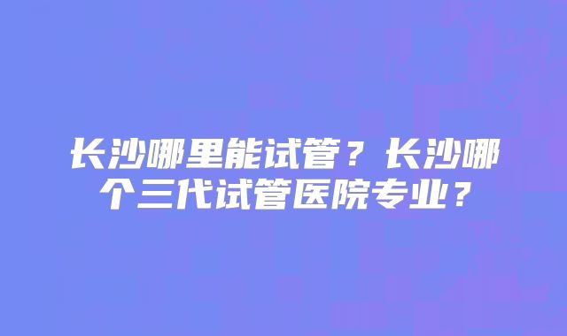 长沙哪里能试管?长沙哪个三代试管医院专业?