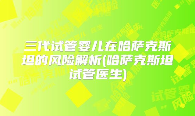 三代试管婴儿在哈萨克斯坦的风险解析(哈萨克斯坦试管医生)