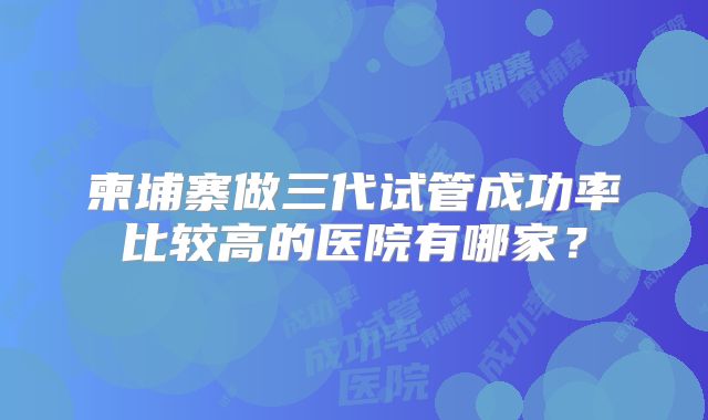 柬埔寨做三代试管成功率比较高的医院有哪家？