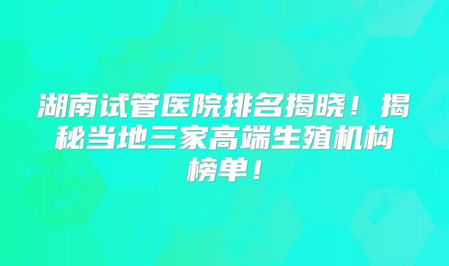 湖南试管医院排名揭晓！揭秘当地三家高端生殖机构榜单！