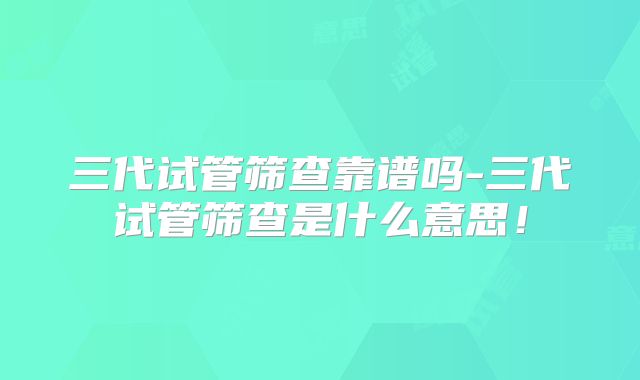 三代试管筛查靠谱吗-三代试管筛查是什么意思！