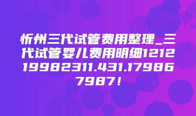 忻州三代试管费用整理_三代试管婴儿费用明细121219982311.431.179867987！