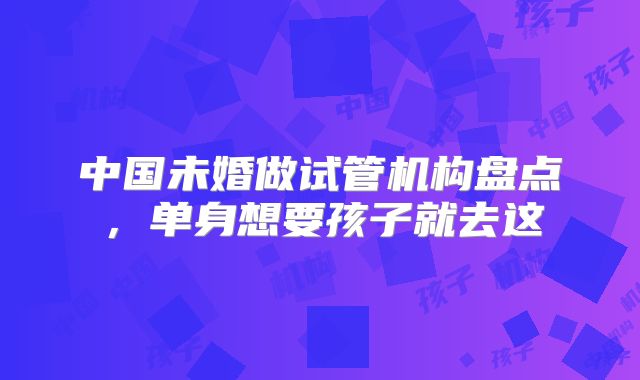中国未婚做试管机构盘点，单身想要孩子就去这