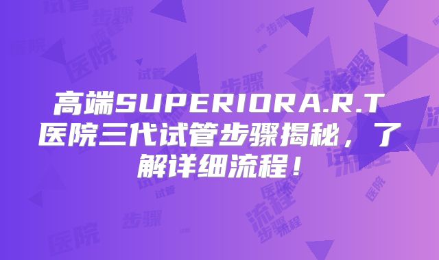 高端SUPERIORA.R.T医院三代试管步骤揭秘，了解详细流程！