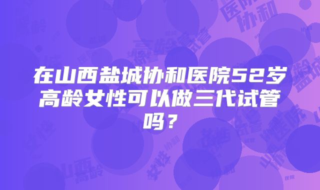 在山西盐城协和医院52岁高龄女性可以做三代试管吗?