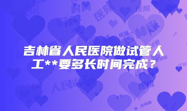 吉林省人民医院做试管人工**要多长时间完成?