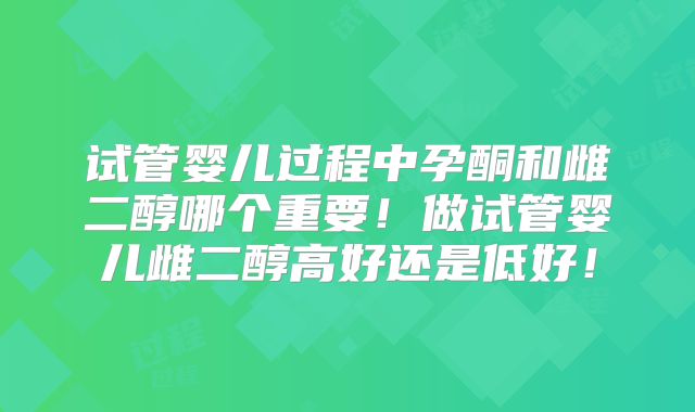 试管婴儿过程中孕酮和雌二醇哪个重要！做试管婴儿雌二醇高好还是低好！