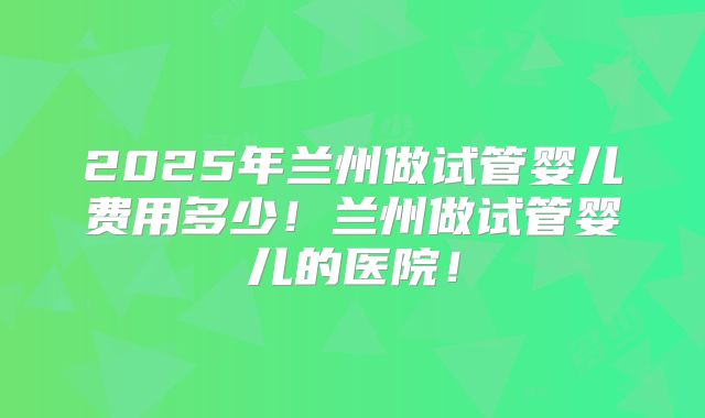 2025年兰州做试管婴儿费用多少!兰州做试管婴儿的医院!