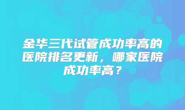 金华三代试管成功率高的医院排名更新，哪家医院成功率高？
