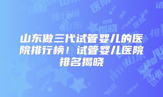 山东做三代试管婴儿的医院排行榜!试管婴儿医院排名揭晓