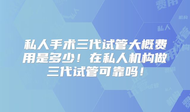 私人手术三代试管大概费用是多少！在私人机构做三代试管可靠吗！