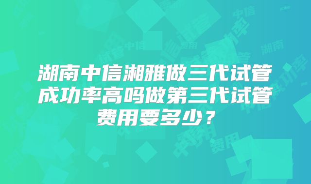湖南中信湘雅做三代试管成功率高吗做第三代试管费用要多少？