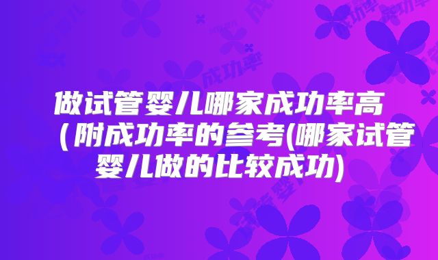 做试管婴儿哪家成功率高(附成功率的参考(哪家试管婴儿做的比较成功)