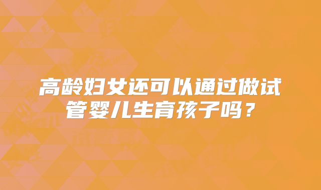 高龄妇女还可以通过做试管婴儿生育孩子吗？