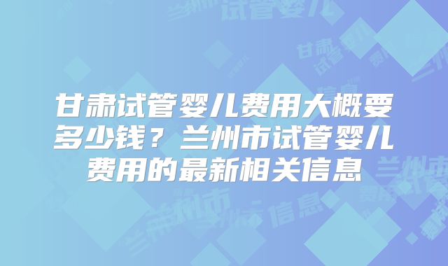 甘肃试管婴儿费用大概要多少钱？兰州市试管婴儿费用的最新相关信息