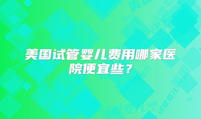 美国试管婴儿费用哪家医院便宜些?
