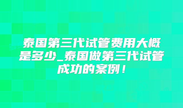 泰国第三代试管费用大概是多少_泰国做第三代试管成功的案例！