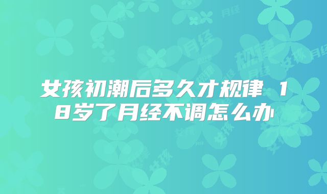 女孩初潮后多久才规律 18岁了月经不调怎么办
