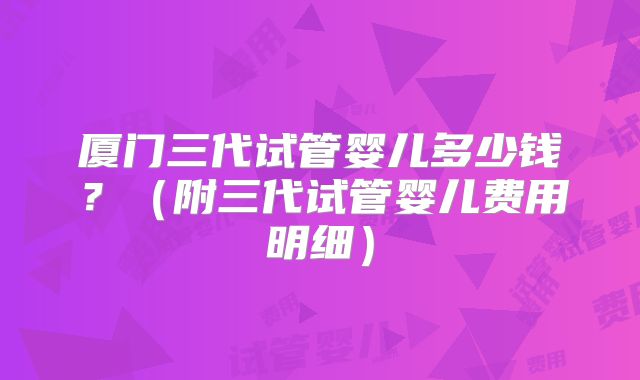 厦门三代试管婴儿多少钱？（附三代试管婴儿费用明细）